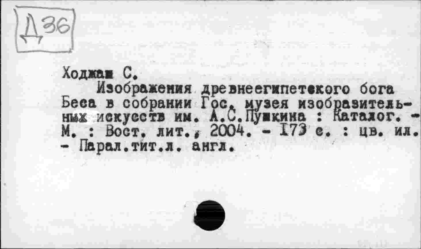 ﻿Ходжаи С.
Изображения древнеегмпетекого бога Беса в собрании Гос. музея изобразительных искусств им. А.С.Пуикина : Каталог. М. : Бост. лит., 2004. - 173 с. : цв. ил - Парал.тит.л. англ.